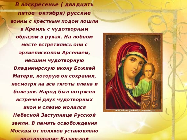 В воскресенье ( двадцать пятое октября) русские воины с крестным ходом пошли в Кремль с чудотворным образом в руках. На лобном месте встретились они с архиепископом Арсением, несшим чудотворную Владимирскую икону Божией Матери, которую он сохранил, несмотря на все тяготы плена и болезни. Народ был потрясен встречей двух чудотворных икон и слезно молился Небесной Заступнице Русской земли. В память освобождения Москвы от поляков установлено празднование Казанской Божией Матери двадцать второе октября, а в память чудесного обретения иконы – восьмое июля. 