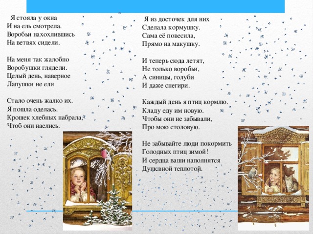  Я стояла у окна И на ель смотрела. Воробьи нахохлившись На ветвях сидели. На меня так жалобно Воробушки глядели. Целый день, наверное Лапушки не ели Стало очень жалко их. Я пошла оделась. Крошек хлебных набрала, Чтоб они наелись.  Я из досточек для них Сделала кормушку. Сама её повесила, Прямо на макушку. И теперь сюда летят, Не только воробьи, А синицы, голуби И даже снегири. Каждый день я птиц кормлю. Кладу еду им новую. Чтобы они не забывали, Про мою столовую. Не забывайте люди покормить Голодных птиц зимой! И сердца ваши наполнятся Душевной теплотой. 