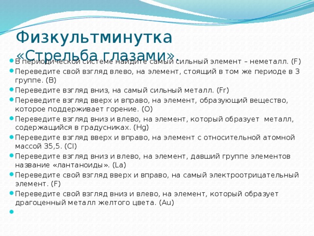 Физкультминутка  «Стрельба глазами». В периодической системе найдите самый сильный элемент – неметалл. (F) Переведите свой взгляд влево, на элемент, стоящий в том же периоде в 3 группе. (B) Переведите взгляд вниз, на самый сильный металл. (Fr) Переведите взгляд вверх и вправо, на элемент, образующий вещество, которое поддерживает горение. (O) Переведите взгляд вниз и влево, на элемент, который образует  металл, содержащийся в градусниках. (Hg) Переведите взгляд вверх и вправо, на элемент с относительной атомной массой 35,5. (Cl) Переведите взгляд вниз и влево, на элемент, давший группе элементов название «лантаноиды». (La) Переведите свой взгляд вверх и вправо, на самый электроотрицательный элемент. (F) Переведите свой взгляд вниз и влево, на элемент, который образует драгоценный металл желтого цвета. (Au)   