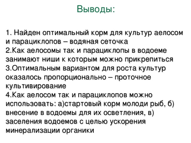 Выводы : 1. Найден оптимальный корм для культур аелосом и парациклопов – водяная сеточка 2.Как аелосомы так и парациклопы в водоеме занимают ниши к которым можно прикрепиться 3.Оптимальным вариантом для роста культур оказалось пропорционально – проточное культивирование 4.Как аелосом так и парациклопов можно использовать : а)стартовый корм молоди рыб, б) внесение в водоемы для их осветления, в) заселения водоемов с целью ускорения минерализации органики 
