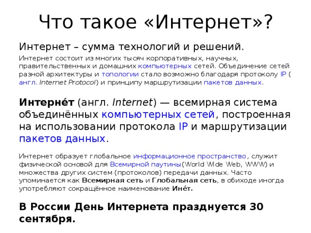 Что такое «Интернет»? Интернет – сумма технологий и решений.  Интернет состоит из многих тысяч корпоративных, научных, правительственных и домашних  компьютерных  сетей. Объединение сетей разной архитектуры и  топологии  стало возможно благодаря протоколу  IP  ( англ.   Internet Protocol ) и принципу маршрутизации  пакетов данных .  Интерне́т  (англ.  Internet ) — всемирная система объединённых  компьютерных сетей , построенная на использовании протокола  IP  и маршрутизации  пакетов данных . Интернет образует глобальное  информационное пространство , служит физической основой для  Всемирной паутины (World Wide Web, WWW) и множества других систем (протоколов) передачи данных. Часто упоминается как  Всемирная сеть  и  Глобальная сеть , в обиходе иногда употребляют сокращённое наименование  Ине́т. В России День Интернета празднуется 30 сентября. 