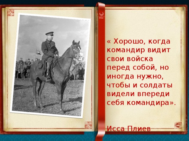 « Хорошо, когда командир видит свои войска перед собой, но иногда нужно, чтобы и солдаты видели впереди себя командира».  Исса Плиев 