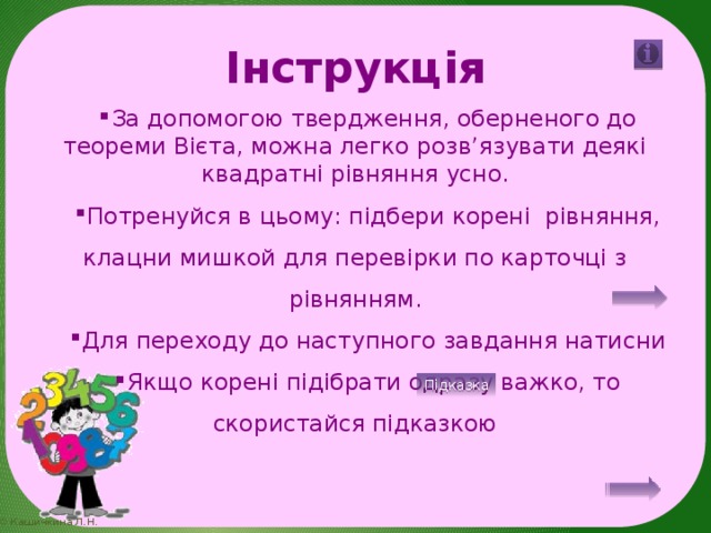 Інструкція За допомогою твердження, оберненого до теореми Вієта, можна легко розв’язувати деякі квадратні рівняння усно. Потренуйся в цьому: підбери корені рівняння, клацни мишкой для перевірки по карточці з рівнянням. Для переходу до наступного завдання натисни Якщо корені підібрати одразу важко, то скористайся підказкою Підказка 