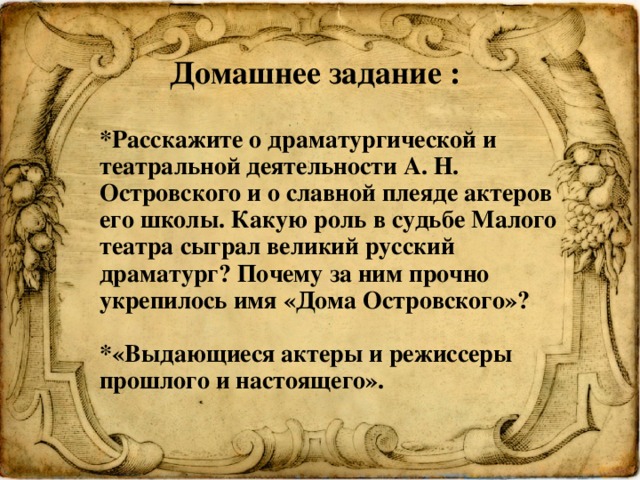 Домашнее задание : *Расскажите о драматургической и театральной деятельности А. Н. Островского и о славной плеяде актеров его школы. Какую роль в судьбе Малого театра сыграл великий русский драматург? Почему за ним прочно укрепилось имя «Дома Островского»?  *«Выдающиеся актеры и режиссеры прошлого и настоящего». 