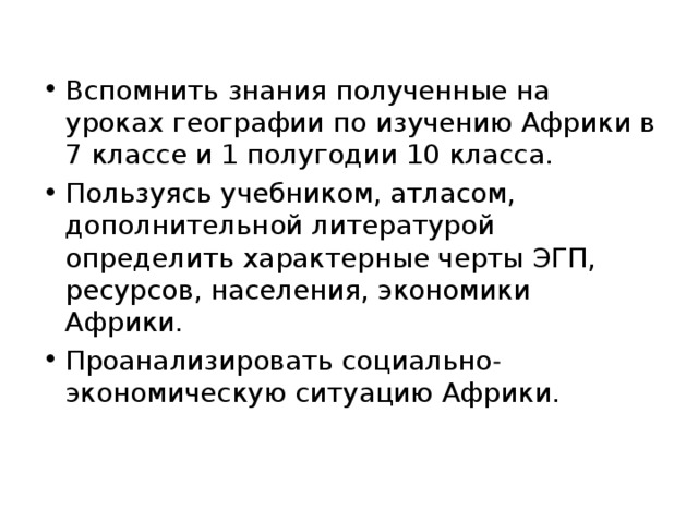 Вспомнить знания полученные на уроках географии по изучению Африки в 7 классе и 1 полугодии 10 класса. Пользуясь учебником, атласом, дополнительной литературой определить характерные черты ЭГП, ресурсов, населения, экономики Африки. Проанализировать социально - экономическую ситуацию Африки. 