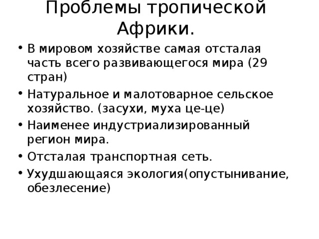 Проблемы тропической Африки. В мировом хозяйстве самая отсталая часть всего развивающегося мира (29 стран) Натуральное и малотоварное сельское хозяйство. (засухи, муха це-це) Наименее индустриализированный регион мира. Отсталая транспортная сеть. Ухудшающаяся экология(опустынивание, обезлесение) 