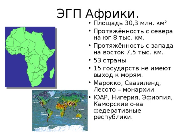  ЭГП Африки. Площадь 30,3 млн. км² Протяжённость с севера на юг 8 тыс. км. Протяжённость с запада на восток 7,5 тыс. км. 53 страны 15 государств не имеют выход к морям. Марокко, Свазиленд, Лесото – монархии ЮАР, Нигерия, Эфиопия, Каморские о-ва федеративные республики.  