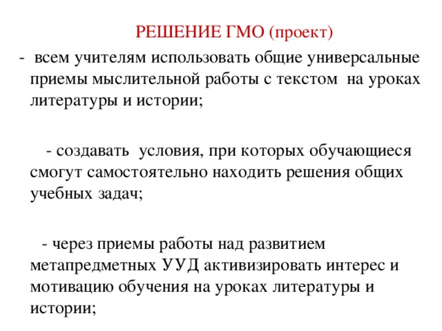 РЕШЕНИЕ ГМО (проект)  - всем учителям использовать общие универсальные приемы мыслительной работы с текстом на уроках литературы и истории;  - создавать условия, при которых обучающиеся смогут самостоятельно находить решения общих учебных задач;  - через приемы работы над развитием метапредметных УУД активизировать интерес и мотивацию обучения на уроках литературы и истории;