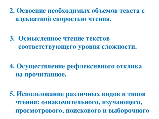 2. Освоение необходимых объемов текста с адекватной скоростью чтения.  Осмысленное чтение текстов соответствующего уровня сложности.  4. Осуществление рефлексивного отклика на прочитанное.  5. Использование различных видов и типов чтения: ознакомительного, изучающего, просмотрового, поискового и выборочного