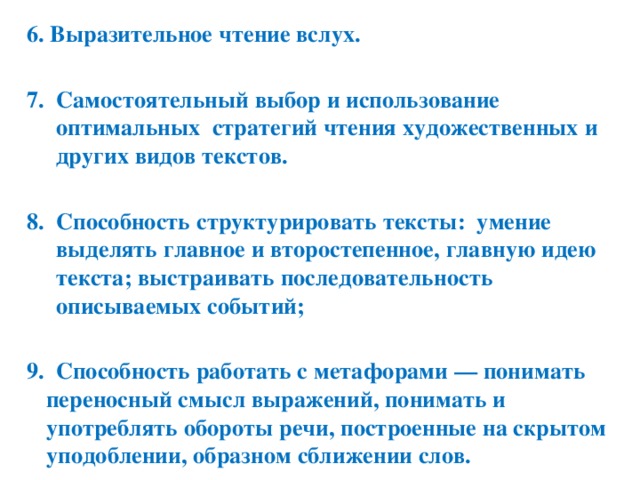 6. Выразительное чтение вслух.  Самостоятельный выбор и использование оптимальных стратегий чтения художественных и других видов текстов.  Способность структурировать тексты: умение выделять главное и второстепенное, главную идею текста; выстраивать последовательность описываемых событий;  9. Способность работать с метафорами — понимать переносный смысл выражений, понимать и употреблять обороты речи, построенные на скрытом уподоблении, образном сближении слов.