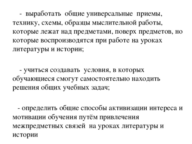 - выработать общие универсальные приемы, технику, схемы, образцы мыслительной работы, которые лежат над предметами, поверх предметов, но которые воспроизводятся при работе на уроках литературы и истории;  - учиться создавать условия, в которых обучающиеся смогут самостоятельно находить решения общих учебных задач;  - определить общие способы активизации интереса и мотивации обучения путём привлечения межпредметных связей на уроках литературы и истории