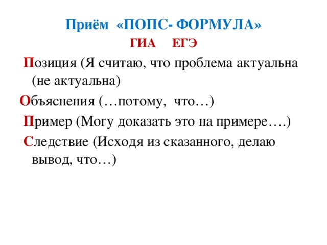 Приём «ПОПС- ФОРМУЛА» ГИА ЕГЭ   П озиция (Я считаю, что проблема актуальна (не актуальна) О бъяснения (…потому, что…)   П ример (Могу доказать это на примере….)   С ледствие (Исходя из сказанного, делаю вывод, что…)