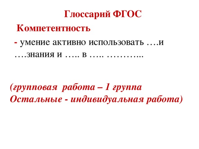 Глоссарий ФГОС  Компетентность  - умение активно использовать ….и ….знания и ….. в ….. ………... (групповая работа – 1 группа Остальные - индивидуальная работа)