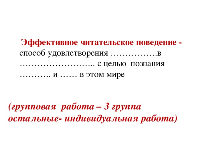Эффективное читательское поведение - способ удовлетворения …………….в …………………….. с целью познания ……….. и …… в этом мире (групповая работа – 3 группа остальные- индивидуальная работа)