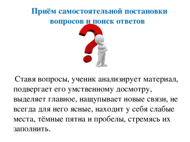 Приём самостоятельной постановки вопросов и поиск ответов  Ставя вопросы, ученик анализирует материал, подвергает его умственному досмотру, выделяет главное, нащупывает новые связи, не всегда для него ясные, находит у себя слабые места, тёмные пятна и пробелы, стремясь их заполнить.
