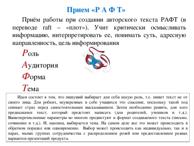 Прием «Р А Ф Т» Приём работы при создании авторского текста РАФТ (в переводе raft – «плот»). Учит критически осмысливать информацию, интерпретировать ее, понимать суть, адресную направленность, цель информирования Р оль А удитория Ф орма Т ема Идея состоит в том, что пишущий выбирает для себя некую роль, т.е. пишет текст не от своего лица. Для робких, неуверенных в себе учащихся это спасение, поскольку такой ход снимает страх перед самостоятельным высказыванием. Затем необходимо решить, для кого предназначен текст, который предстоит написать (для родителей, учеников и т.д.). Вышеперечисленные параметры во многом продиктуют и формат создаваемого текста (письмо, сочинение и т.д.). И, наконец, выбирается тема. На самом деле все это может происходить в обратном порядке или одновременно. Выбор может происходить как индивидуально, так и в парах, малых группах сотрудничества с распределением ролей или предоставлением разных вариантов презентаций продукта.