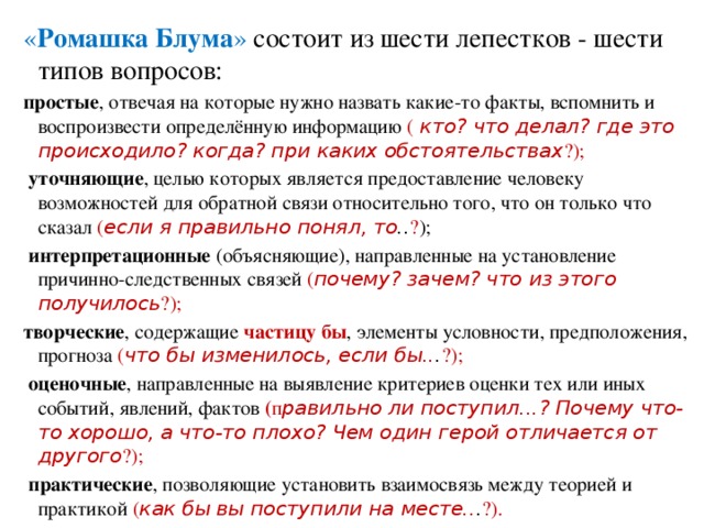 « Ромашка Блума » состоит из шести лепестков - шести типов вопросов: простые , отвечая на которые нужно назвать какие-то факты, вспомнить и воспроизвести определённую информацию (   кто? что делал? где это происходило? когда? при каких обстоятельствах ?);   уточняющие , целью которых является предоставление человеку возможностей для обратной связи относительно того, что он только что сказал  ( если я правильно понял, то .. ? );   интерпретационные (объясняющие), направленные на установление причинно-следственных связей ( почему? зачем? что из этого получилось ?); творческие , содержащие частицу бы , элементы условности, предположения, прогноза ( что бы изменилось, если бы.. . ?);   оценочные , направленные на выявление критериев оценки тех или иных событий, явлений, фактов ( п равильно ли поступил...? Почему что-то хорошо, а что-то плохо? Чем один герой отличается от другого ?);   практические , позволяющие установить взаимосвязь между теорией и практикой ( как бы вы поступили на месте.. . ?).