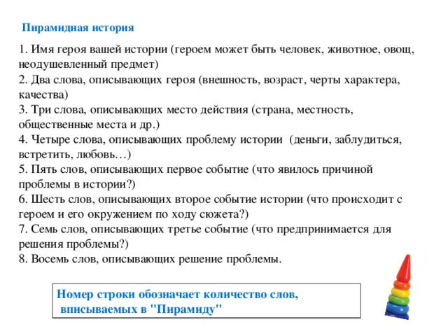 Пирамидная история    1. Имя героя вашей истории (героем может быть человек, животное, овощ, неодушевленный предмет)  2. Два слова, описывающих героя (внешность, возраст, черты характера, качества)  3. Три слова, описывающих место действия (страна, местность, общественные места и др.)  4. Четыре слова, описывающих проблему истории (деньги, заблудиться, встретить, любовь…)  5. Пять слов, описывающих первое событие (что явилось причиной проблемы в истории?)  6. Шесть слов, описывающих второе событие истории (что происходит с героем и его окружением по ходу сюжета?)  7. Семь слов, описывающих третье событие (что предпринимается для решения проблемы?)  8. Восемь слов, описывающих решение проблемы.   Номер строки обозначает количество слов,  вписываемых в 