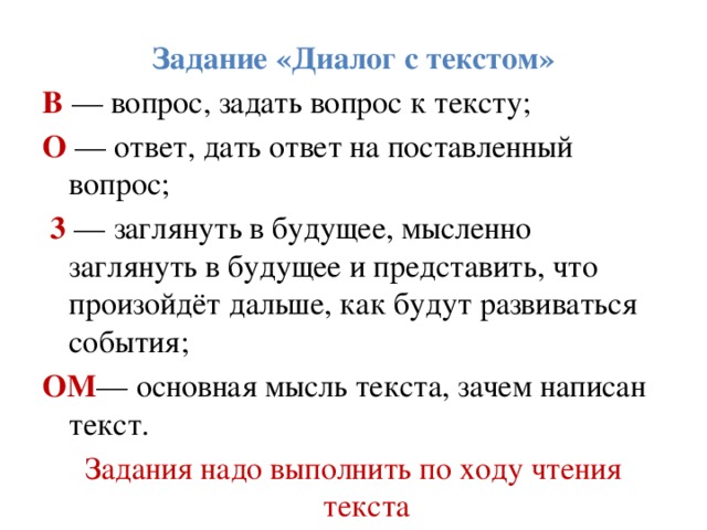Задание «Диалог с текстом» В — вопрос, задать вопрос к тексту; О — ответ, дать ответ на поставленный вопрос;  3 — заглянуть в будущее, мысленно заглянуть в будущее и представить, что произойдёт дальше, как будут развиваться   события; ОМ — основная мысль текста, зачем написан текст. Задания надо выполнить по ходу чтения текста