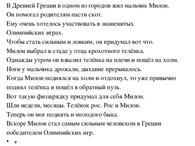 В Древней Греции в одном из городов жил мальчик Милон. Он помогал родителям пасти скот. Ему очень хотелось участвовать в знаменитых Олимпийских играх. Чтобы стать сильным и ловким, он придумал вот что. Милон выбрал в стаде у отца крохотного телёнка. Однажды утром он взвалил телёнка на плечи и пошёл на холм. Ноги у мальчика дрожали, дыхание прерывалось. Когда Милон поднялся на холм и отдохнул, то уже привычно поднял телёнка и пошёл в обратный путь. Вот такую физзарядку придумал для себя Милон. Шли недели, месяцы. Телёнок рос. Рос и Милон. Теперь он мог поднять и молодого быка. Вскоре Милон стал самым сильным человеком в Греции победителем Олимпийских игр.