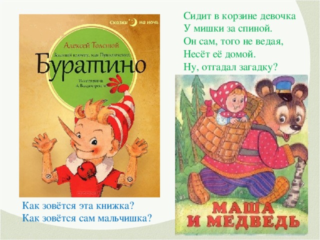 Сидит в корзине девочка У мишки за спиной. Он сам, того не ведая, Несёт её домой. Ну, отгадал загадку? Тогда скорей ответь! Названье этой сказки… С букварём шагает в школу Деревянный мальчуган. Попадает вместо школы В полотняный балаган. Как зовётся эта книжка? Как зовётся сам мальчишка?