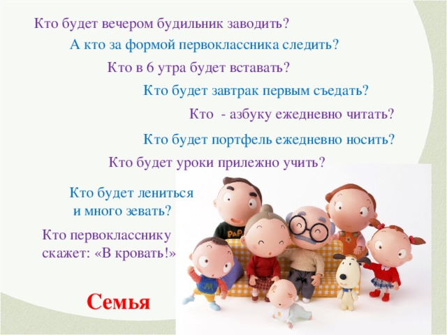 Кто будет вечером будильник заводить? А кто за формой первоклассника следить? Кто в 6 утра будет вставать? Кто будет завтрак первым съедать? Кто - азбуку ежедневно читать? Кто будет портфель ежедневно носить? Кто будет уроки прилежно учить? Кто будет лениться  и много зевать? Кто первокласснику скажет: «В кровать!» Семья