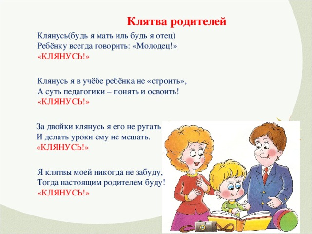 Клятва родителей Клянусь(будь я мать иль будь я отец) Ребёнку всегда говорить: «Молодец!» «КЛЯНУСЬ!» Клянусь я в учёбе ребёнка не «строить», А суть педагогики – понять и освоить! «КЛЯНУСЬ!» За двойки клянусь я его не ругать И делать уроки ему не мешать. «КЛЯНУСЬ!» Я клятвы моей никогда не забуду, Тогда настоящим родителем буду! «КЛЯНУСЬ!»