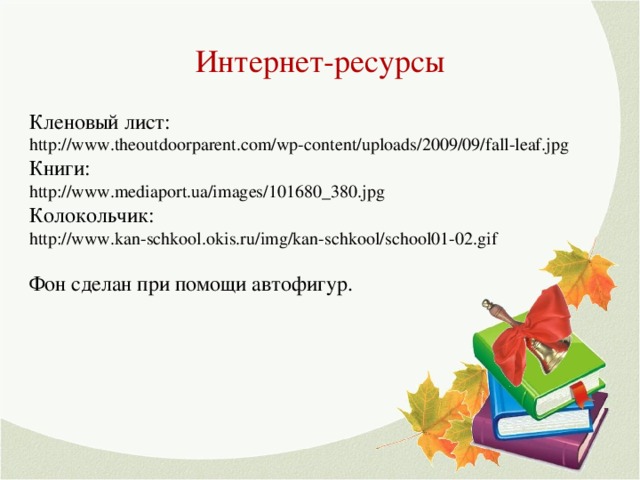 Интернет-ресурсы Кленовый лист: http://www.theoutdoorparent.com/wp-content/uploads/2009/09/fall-leaf.jpg Книги: http://www.mediaport.ua/images/101680_380.jpg Колокольчик: http://www.kan-schkool.okis.ru/img/kan-schkool/school01-02.gif Фон сделан при помощи автофигур.