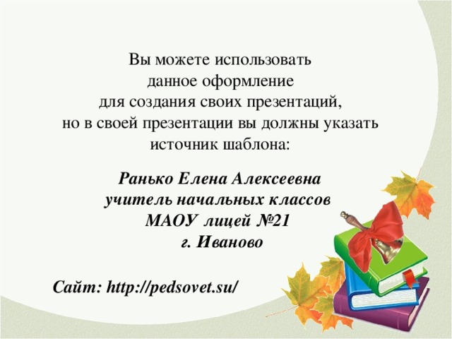 Вы можете использовать данное оформление для создания своих презентаций, но в своей презентации вы должны указать источник шаблона: Ранько Елена Алексеевна учитель начальных классов МАОУ лицей №21 г. Иваново Сайт: http://pedsovet.su/