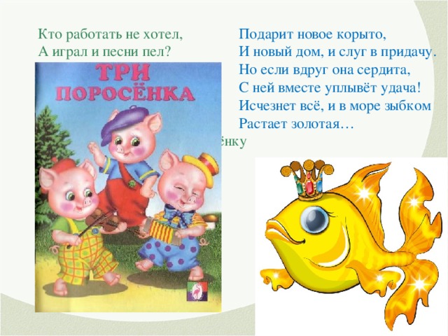 Кто работать не хотел, А играл и песни пел? К братцу третьему потом Прибежали в новый дом. От волка хитрого спаслись, Но долго хвостики тряслись. Сказка известна любому ребёнку И называется… Подарит новое корыто, И новый дом, и слуг в придачу. Но если вдруг она сердита, С ней вместе уплывёт удача! Исчезнет всё, и в море зыбком Растает золотая…