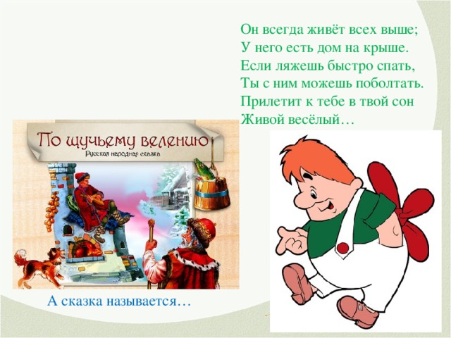 Он всегда живёт всех выше; У него есть дом на крыше. Если ляжешь быстро спать, Ты с ним можешь поболтать. Прилетит к тебе в твой сон Живой весёлый… Удивляется народ: Едет печка, дым идёт, А Емеля на печи Ест большие калачи! Чай сам наливается По его хотению. А сказка называется…