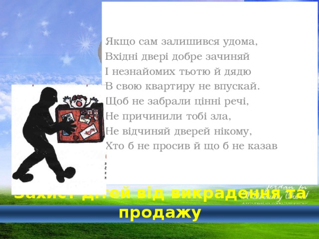 Якщо сам залишився удома, Вхідні двері добре зачиняй І незнайомих тьотю й дядю В свою квартиру не впускай. Щоб не забрали цінні речі, Не причинили тобі зла, Не відчиняй дверей нікому, Хто б не просив й що б не казав  Захист дітей від викрадення та продажу 