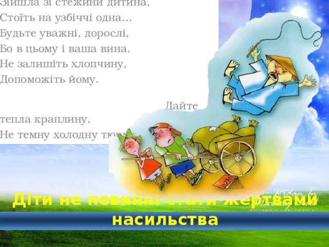 Зійшла зі стежини дитина, Стоїть на узбіччі одна… Будьте уважні, дорослі, Бо в цьому і ваша вина. Не залишіть хлопчину, Допоможіть йому. Дайте тепла краплину, Не темну холодну тюрму  Діти не повинні стати жертвами насильства 