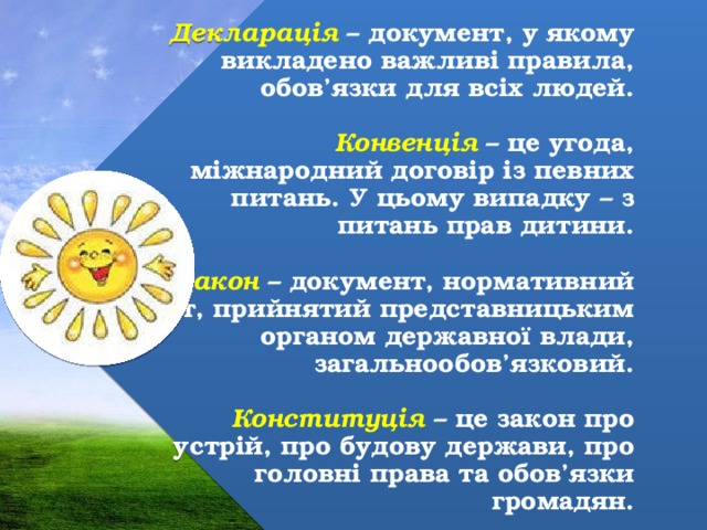 Декларація – документ, у якому викладено важливі правила, обов’язки для всіх людей.   Конвенція – це угода, міжнародний договір із певних питань. У цьому випадку – з питань прав дитини.   Закон – документ, нормативний акт, прийнятий представницьким органом державної влади, загальнообов’язковий.   Конституція – це закон про устрій, про будову держави, про головні права та обов’язки громадян. 