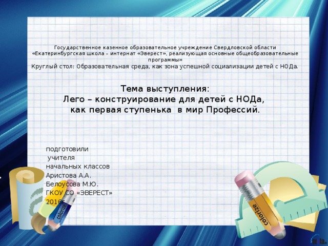   Государственное казенное образовательное учреждение Свердловской области «Екатеринбургская школа – интернат «Эверест», реализующая основные общеобразовательные программы»  Круглый стол: Образовательная среда, как зона успешной социализации детей с НОДа.    Тема выступления:  Лего – конструирование для детей с НОДа,  как первая ступенька в мир Профессий.   подготовили  учителя начальных классов Аристова А.А. Белоусова М.Ю. ГКОУ СО «ЭВЕРЕСТ» 2016г. 