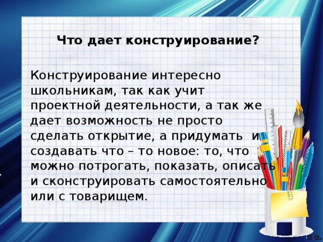Что дает конструирование? Конструирование интересно школьникам, так как учит проектной деятельности, а так же дает возможность не просто сделать открытие, а придумать и создавать что – то новое: то, что можно потрогать, показать, описать и сконструировать самостоятельно или с товарищем. 