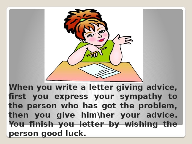 When you write a letter giving advice, first you express your sympathy to the person who has got the problem, then you give him\her your advice.  You finish you letter by wishing the person good luck. 