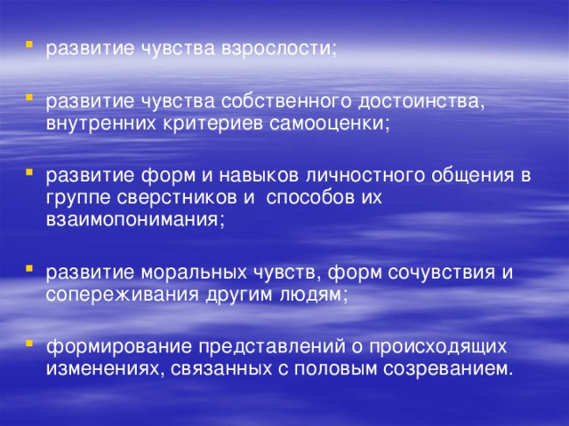 развитие чувства взрослости; развитие чувства собственного достоинства, внутренних критериев самооценки; развитие форм и навыков личностного общения в группе сверстников и способов их взаимопонимания; развитие моральных чувств, форм сочувствия и сопереживания другим людям; формирование представлений о происходящих изменениях, связанных с половым созреванием. 