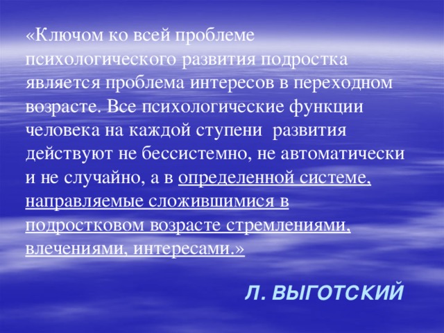 «Ключом ко всей проблеме психологического развития подростка является проблема интересов в переходном возрасте. Все психологические функции человека на каждой ступени развития действуют не бессистемно, не автоматически и не случайно, а в определенной системе, направляемые сложившимися в подростковом возрасте стремлениями, влечениями, интересами.» Л. Выготский 