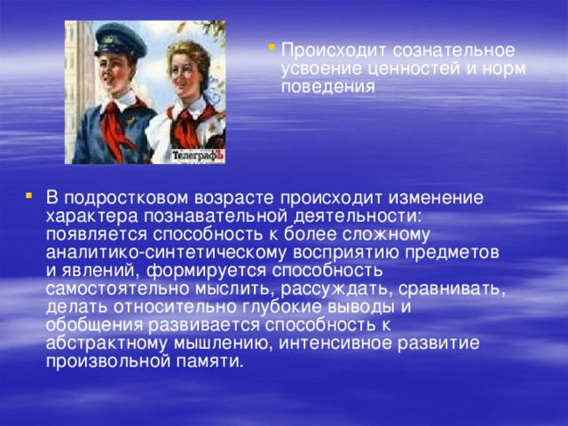 Происходит сознательное усвоение ценностей и норм поведения В подростковом возрасте происходит изменение характера познавательной деятельности: появляется способность к более сложному аналитико-синтетическому восприятию предметов и явлений, формируется способность самостоятельно мыслить, рассуждать, сравнивать, делать относительно глубокие выводы и обобщения развивается способность к абстрактному мышлению, интенсивное развитие произвольной памяти. 