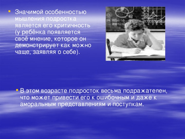 Значимой особенностью мышления подростка является его критичность (у ребёнка появляется своё мнение, которое он демонстрирует как можно чаще, заявляя о себе). В этом возрасте подросток весьма подражателен, что может привести его к ошибочным и даже к аморальным представлениям и поступкам. 