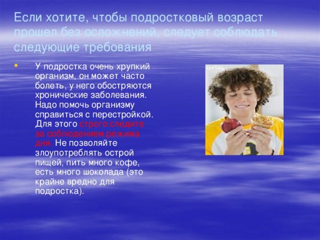 Если хотите, чтобы подростковый возраст прошел без осложнений, следует соблюдать следующие требования У подростка очень хрупкий организм, он может часто болеть, у него обостряются хронические заболевания. Надо помочь организму справиться с перестройкой. Для этого строго следите за соблюдением режима дня. Не позволяйте злоупотреблять острой пищей, пить много кофе, есть много шоколада (это крайне вредно для подростка). 