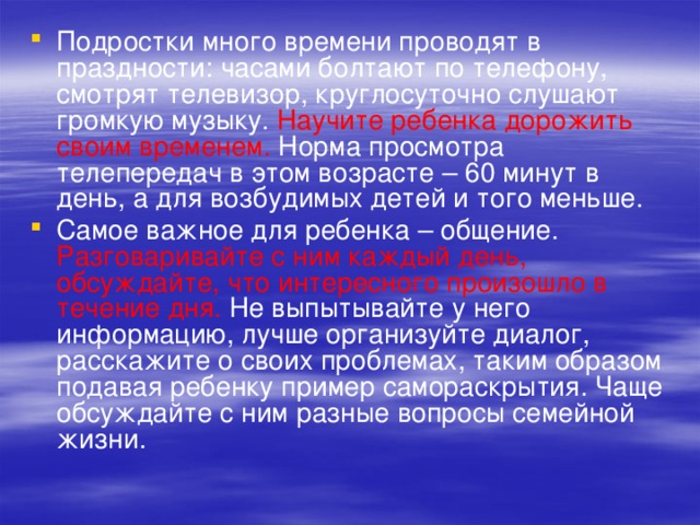 Подростки много времени проводят в праздности: часами болтают по телефону, смотрят телевизор, круглосуточно слушают громкую музыку. Научите ребенка дорожить своим временем. Норма просмотра телепередач в этом возрасте – 60 минут в день, а для возбудимых детей и того меньше. Самое важное для ребенка – общение. Разговаривайте с ним каждый день, обсуждайте, что интересного произошло в течение дня. Не выпытывайте у него информацию, лучше организуйте диалог, расскажите о своих проблемах, таким образом подавая ребенку пример самораскрытия. Чаще обсуждайте с ним разные вопросы семейной жизни. 