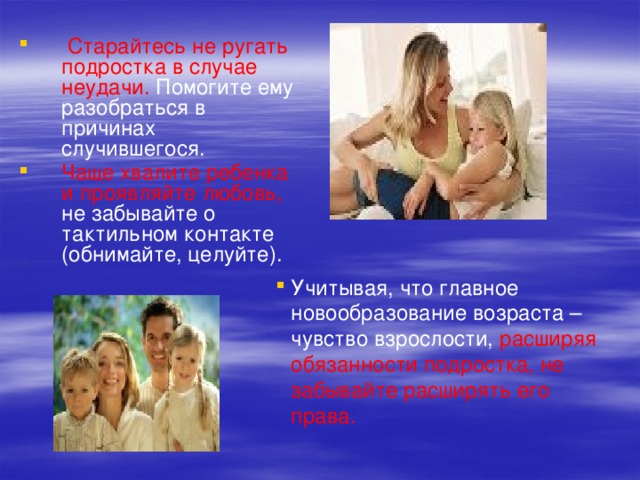  Старайтесь не ругать подростка в случае неудачи. Помогите ему разобраться в причинах случившегося. Чаще хвалите ребенка и проявляйте любовь, не забывайте о тактильном контакте (обнимайте, целуйте). Учитывая, что главное новообразование возраста – чувство взрослости, расширяя обязанности подростка, не забывайте расширять его права. 