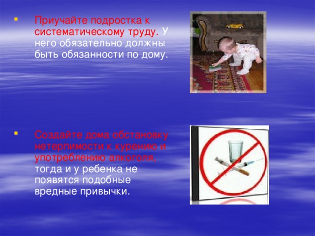 Приучайте подростка к систематическому труду. У него обязательно должны быть обязанности по дому. Создайте дома обстановку нетерпимости к курению и употреблению алкоголя, тогда и у ребенка не появятся подобные вредные привычки. 