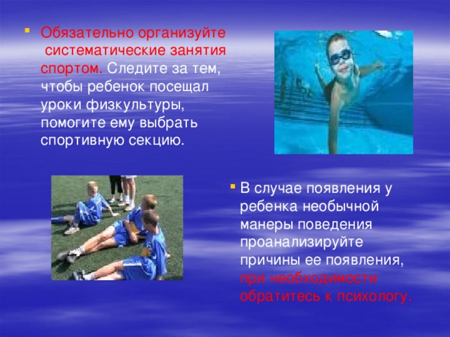Обязательно организуйте систематические занятия спортом. Следите за тем, чтобы ребенок посещал уроки физкультуры, помогите ему выбрать спортивную секцию. В случае появления у ребенка необычной манеры поведения проанализируйте причины ее появления, при необходимости обратитесь к психологу. 