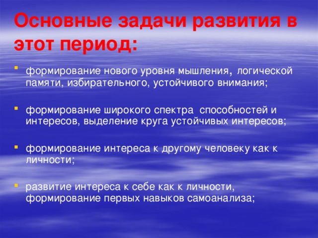 Основные задачи развития в этот период: формирование нового уровня мышления , логической памяти, избирательного, устойчивого внимания; формирование широкого спектра способностей и интересов, выделение круга устойчивых интересов; формирование интереса к другому человеку как к личности; развитие интереса к себе как к личности, формирование первых навыков самоанализа; 
