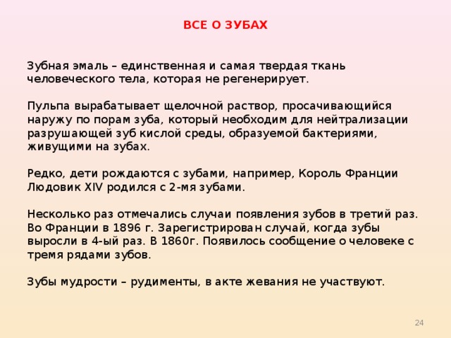 ВСЕ О ЗУБАХ Зубная эмаль – единственная и самая твердая ткань человеческого тела, которая не регенерирует. Пульпа вырабатывает щелочной раствор, просачивающийся наружу по порам зуба, который необходим для нейтрализации разрушающей зуб кислой среды, образуемой бактериями, живущими на зубах. Редко, дети рождаются с зубами, например, Король Франции Людовик XIV родился с 2-мя зубами. Несколько раз отмечались случаи появления зубов в третий раз. Во Франции в 1896 г. Зарегистрирован случай, когда зубы выросли в 4-ый раз. В 1860г. Появилось сообщение о человеке с тремя рядами зубов. Зубы мудрости – рудименты, в акте жевания не участвуют. 22 