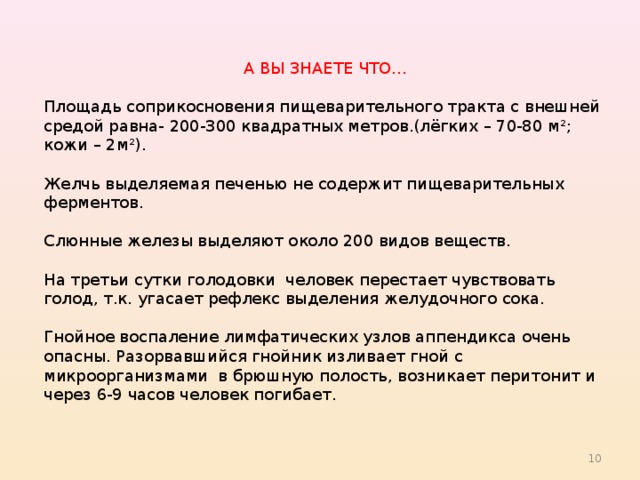 А ВЫ ЗНАЕТЕ ЧТО… Площадь соприкосновения пищеварительного тракта с внешней средой равна- 200-300 квадратных метров.(лёгких – 70-80 м²; кожи – 2м²). Желчь выделяемая печенью не содержит пищеварительных ферментов. Слюнные железы выделяют около 200 видов веществ. На третьи сутки голодовки человек перестает чувствовать голод, т.к. угасает рефлекс выделения желудочного сока. Гнойное воспаление лимфатических узлов аппендикса очень опасны. Разорвавшийся гнойник изливает гной с микроорганизмами в брюшную полость, возникает перитонит и через 6-9 часов человек погибает. 8 