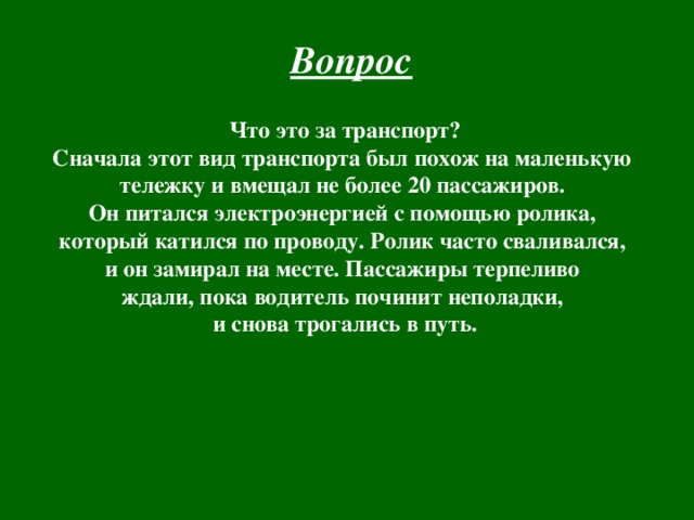Вопрос  Что это за транспорт? Сначала этот вид транспорта был похож на маленькую тележку и вмещал не более 20 пассажиров. Он питался электроэнергией с помощью ролика, который катился по проводу. Ролик часто сваливался, и он замирал на месте. Пассажиры терпеливо ждали, пока водитель починит неполадки, и снова трогались в путь. 